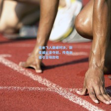 百米飞人巅峰对决，新星破纪录夺冠，传奇谢幕引全场致敬