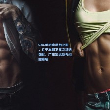 CBA季后赛激战正酣，辽宁本钢卫冕之路遇强敌，广东宏远新秀闪耀赛场